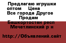 Предлагаю игрушки оптом  › Цена ­ 7 000 - Все города Другое » Продам   . Башкортостан респ.,Мечетлинский р-н